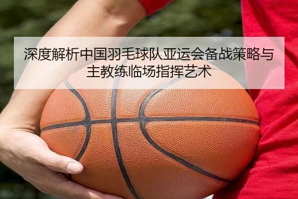 深度解析中国羽毛球队亚运会备战策略与主教练临场指挥艺术